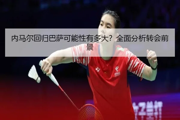 内马尔回归巴萨可能性有多大？全面分析转会前景