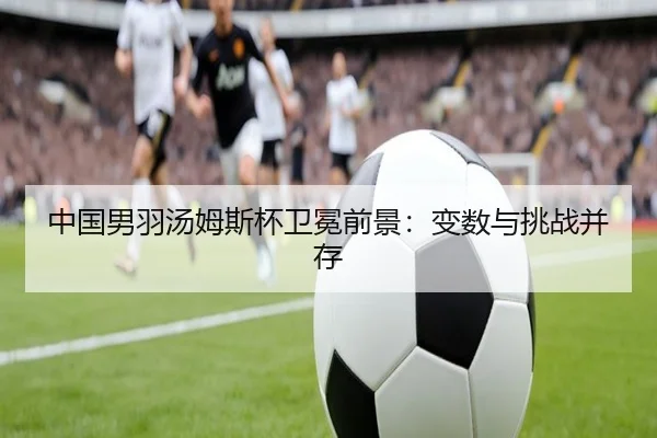 中国男羽汤姆斯杯卫冕前景：变数与挑战并存