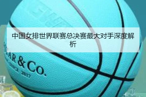 中国女排世界联赛总决赛最大对手深度解析